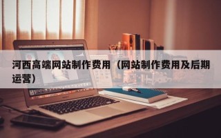 孟津河西高端网站制作费用（网站制作费用及后期运营）