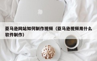 孟津亚马逊网站如何制作视频（亚马逊视频用什么软件制作）